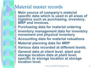 Material master records Main source of company’s material specific data which is used in all areas of logistics such as purchasing, inventory, MRP and invoices. Purchasing data for material ordering Inventory management data for inventory movement and physical inventory Accounting data for material valuations Material planning data for MRP Various data recorded at different levels. General data at client level, plant and storage location data at plant level, specific to storage location at storage location level. 