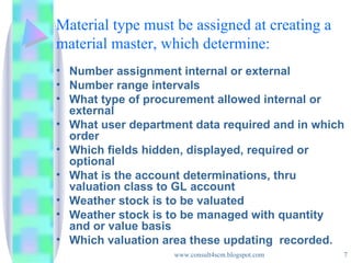 Material type must be assigned at creating a material master, which determine: Number assignment internal or external Number range intervals What type of procurement allowed internal or external What user department data required and in which order Which fields hidden, displayed, required or optional What is the account determinations, thru valuation class to GL account Weather stock is to be valuated Weather stock is to be managed with quantity and or value basis Which valuation area these updating  recorded. 