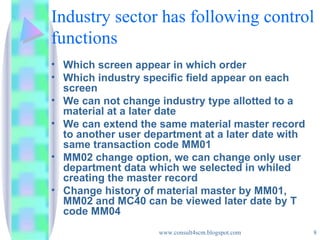 Industry sector has following control functions Which screen appear in which order Which industry specific field appear on each screen We can not change industry type allotted to a material at a later date We can extend the same material master record to another user department at a later date with same transaction code MM01 MM02 change option, we can change only user department data which we selected in whiled creating the master record Change history of material master by MM01, MM02 and MC40 can be viewed later date by T code MM04 