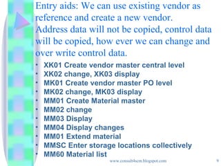 Entry aids: We can use existing vendor as reference and create a new vendor. Address data will not be copied, control data will be copied, how ever we can change and over write control data. XK01 Create vendor master central level XK02 change, XK03 display MK01 Create vendor master PO level MK02 change, MK03 display MM01 Create Material master MM02 change MM03 Display MM04 Display changes MM01 Extend material MMSC Enter storage locations collectively MM60 Material list 