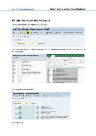 SAP – CO CUSTOMIZING GUIDE 1. LEGACY SYSTEM MIGRATION WORKBENCH
3RD STEP: MAINTAIN SOURCE FIELDS
THEN CLICK ON TABLE MAINTAINENACE BUTTON
COPY FIELDS FROM SHEET 1 AND MAINTAIN TYPE “C” (CHARACTER) & LENGTH “60”. YOU CAN KEEP AS
PER YOUR NEED.
BELOW SCREEN WILL APPEAR:
SAVE AND BACK.
 