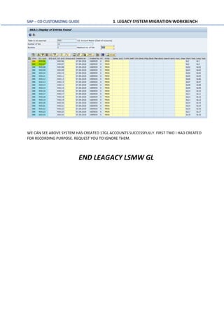 SAP – CO CUSTOMIZING GUIDE 1. LEGACY SYSTEM MIGRATION WORKBENCH
WE CAN SEE ABOVE SYSTEM HAS CREATED 17GL ACCOUNTS SUCCESSFULLY. FIRST TWO I HAD CREATED
FOR RECORDING PURPOSE. REQUEST YOU TO IGNORE THEM.
END LEAGACY LSMW GL
 