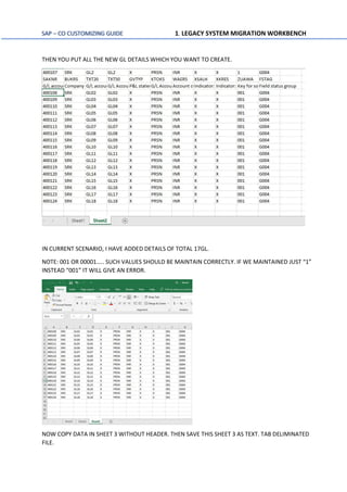 SAP – CO CUSTOMIZING GUIDE 1. LEGACY SYSTEM MIGRATION WORKBENCH
THEN YOU PUT ALL THE NEW GL DETAILS WHICH YOU WANT TO CREATE.
IN CURRENT SCENARIO, I HAVE ADDED DETAILS OF TOTAL 17GL.
NOTE: 001 OR 00001….. SUCH VALUES SHOULD BE MAINTAIN CORRECTLY. IF WE MAINTAINED JUST “1”
INSTEAD “001” IT WILL GIVE AN ERROR.
NOW COPY DATA IN SHEET 3 WITHOUT HEADER. THEN SAVE THIS SHEET 3 AS TEXT. TAB DELIMINATED
FILE.
 