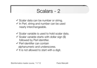 Scalars - 2 
      ü  Scalar data can be number or string. 
      ü  In Perl, string and number can be used "
          nearly interchangeable."
      
      ü  Scalar variable is used to hold scalar data.
      ü  Scalar variable starts with dollar sign ($) "
          followed by Perl identiﬁer.
      ü  Perl identiﬁer can contain "
        alphanumeric and underscores.
      ü  It is not allowed to start with a digit.



Bioinformatics master course, ‘11/’12   
   
   
   
Paolo Marcatili   
 