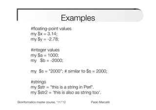 Examples
           #ﬂoating-point values
           my $x = 3.14;
           my $y = -2.78;
       
           #integer values
           my $a = 1000;
           my $b = -2000;
       
           my $s = "2000"; # similar to $s = 2000;
                                                 
       
           #strings
           my $str = "this is a string in Perl".
           my $str2 = 'this is also as string too'.
        
Bioinformatics master course, ‘11/’12
        
                               
   
   
   
Paolo Marcatili   
        
 