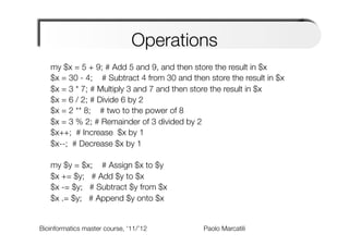 Operations
   my $x = 5 + 9; # Add 5 and 9, and then store the result in $x
   $x = 30 - 4; # Subtract 4 from 30 and then store the result in $x
   $x = 3 * 7; # Multiply 3 and 7 and then store the result in $x
   $x = 6 / 2; # Divide 6 by 2
   $x = 2 ** 8; # two to the power of 8
   $x = 3 % 2; # Remainder of 3 divided by 2
   $x++; # Increase $x by 1
   $x--; # Decrease $x by 1

   my $y = $x; # Assign $x to $y
   $x += $y; # Add $y to $x
   $x -= $y; # Subtract $y from $x              
   $x .= $y; # Append $y onto $x


Bioinformatics master course, ‘11/’12   
   
       
   
Paolo Marcatili   
 