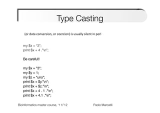 Type Casting
    (or	
  data	
  conversion,	
  or	
  coercion)	
  is	
  usually	
  silent	
  in	
  perl	
  


   my $x = “3”;
   print $x + 4 .”n”;
   
   Be careful!!
   
   my $x = "3";
   my $y = 1;
   my $z = "uno";
   print $x + $y."n";
   print $x + $z."n";
   print $x + 4 . 1 ."n";
   print $x + 4.1 ."n";
   
Bioinformatics master course, ‘11/’12                      
       
       
      
Paolo Marcatili   
 