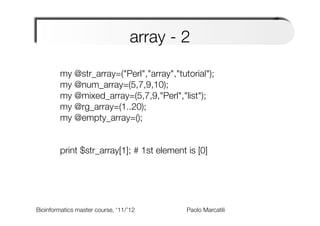 array - 2
            
        my @str_array=("Perl","array","tutorial");
        my @num_array=(5,7,9,10);
        my @mixed_array=(5,7,9,"Perl","list");
        my @rg_array=(1..20);
        my @empty_array=();
        
        
        print $str_array[1]; # 1st element is [0]




Bioinformatics master course, ‘11/’12   
   
   
   
Paolo Marcatili   
 