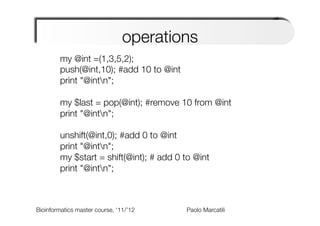 operations
        my @int =(1,3,5,2);
        push(@int,10); #add 10 to @int
        print "@intn";
             
        my $last = pop(@int); #remove 10 from @int
        print "@intn";
             
        unshift(@int,0); #add 0 to @int
        print "@intn";
        my $start = shift(@int); # add 0 to @int
        print "@intn";
        
        

Bioinformatics master course, ‘11/’12   
   
   
   
Paolo Marcatili   
 