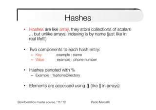 Hashes
    •  Hashes are like array, they store collections of scalars"
       ... but unlike arrays, indexing is by name (just like in
       real life!!!)"
       
    •  Two components to each hash entry:
          –  Key 
      
     example : name
          –  Value      
    
example : phone number

    •  Hashes denoted with %
          –  Example : %phoneDirectory

    •  Elements are accessed using {} (like [] in arrays)


Bioinformatics master course, ‘11/’12   
   
   
   
Paolo Marcatili   
 