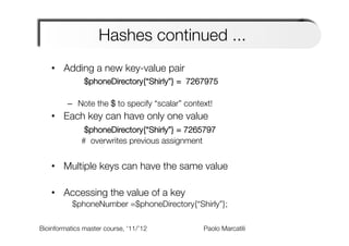 Hashes continued ...
    •  Adding a new key-value pair
               $phoneDirectory{“Shirly”} = 7267975
         
         –  Note the $ to specify “scalar” context!
    •  Each key can have only one value
               $phoneDirectory{“Shirly”} = 7265797
              # overwrites previous assignment


    •  Multiple keys can have the same value

    •  Accessing the value of a key
           $phoneNumber =$phoneDirectory{“Shirly”};

Bioinformatics master course, ‘11/’12   
   
   
   
Paolo Marcatili   
 