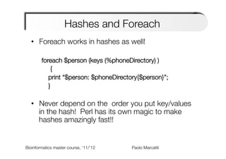Hashes and Foreach
  •  Foreach works in hashes as well!

        foreach $person (keys (%phoneDirectory) )
          
 {
          
print “$person: $phoneDirectory{$person}”;
          
}
        
  •  Never depend on the order you put key/values
     in the hash! Perl has its own magic to make
     hashes amazingly fast!!


Bioinformatics master course, ‘11/’12   
   
   
   
Paolo Marcatili   
 