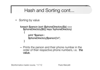 Hash and Sorting cont...
     •  Sorting by value

          foreach $person (sort {$phoneDirectory{$a} <=>
             $phoneDirectory{$b}} keys %phoneDirectory)
            

{
            

 
print “$person :    
 
 
 
 
 
 
                          
            

 
$phoneDirectory{$person}n”;
            

}
          
          –  Prints the person and their phone number in the
             order of their respective phone numbers, i.e. the
             value.



Bioinformatics master course, ‘11/’12   
   
   
   
Paolo Marcatili   
 