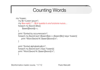 Counting Words
     my %seen;
      my $l=“Lorem ipsum”;
      my @w=split (“ “, $l);# questa è una funzione nuova…
      foreach my $word (@w){
         
 
$seen{$word}++;
      }
      print “Sorted by occurrencesn”;
      foreach my $word (sort {$seen{$a}<=>$seen{$b}} keys %seen){
         
print “Word $word N: $seen{$word}n”;
      }
      
      print “Sorted alphabeticallyn”;
      foreach my $word (sort ( keys %seen)){ 

      print “Word $word N: $seen{$word}n”;
      }




Bioinformatics master course, ‘11/’12   
   
   
   
Paolo Marcatili   
 