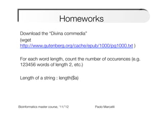 Homeworks
 Download the “Divina commedia”
 (wget
 http://www.gutenberg.org/cache/epub/1000/pg1000.txt )
 
 For each word length, count the number of occurences (e.g.
 123456 words of length 2, etc.)
 
 Length of a string : length($a)
 
 


Bioinformatics master course, ‘11/’12   
   
   
   
Paolo Marcatili   
 