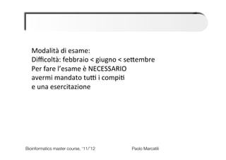 Modalità	
  di	
  esame:	
  
   Diﬃcoltà:	
  febbraio	
  <	
  giugno	
  <	
  seBembre	
  
   Per	
  fare	
  l’esame	
  è	
  NECESSARIO	
  	
  
   avermi	
  mandato	
  tuM	
  i	
  compi6	
  	
  
   e	
  una	
  esercitazione	
  




Bioinformatics master course, ‘11/’12   
   
   
   
Paolo Marcatili   
 