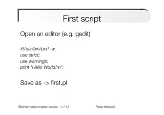 First script
 Open an editor (e.g. gedit)
 
 #!/usr/bin/perl -w
 use strict;
 use warnings;
 print "Hello World!n";
 
 Save as -> ﬁrst.pl
 

Bioinformatics master course, ‘11/’12   
   
   
   
Paolo Marcatili   
 
