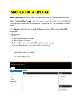 MASTER DATA UPLOAD
Master Data Upload : To upload master data we should need to follow the below procedure
Master Data upload Flat File approach: If your source systemis non SAP and the client decided
to upload master data into BPC System then we should follow FFU (Flat File Upload) to upload
all MDs.
Note : If you are uploading data through flat file, excel file should be converted intoCSV
format first.
Building Blocks
1) Ensue Dimensions are created
2) Ensure Model is created
3) Ensure Connection is established through connection manager
4) Ensure all properties have maintained in all dimensions.
Master Data Upload Procedure:
1) Click on office client
 
