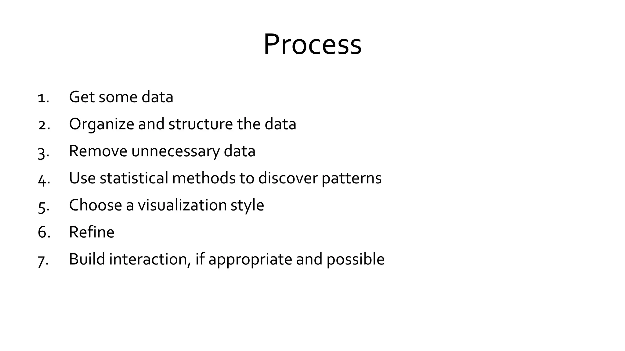 Process
1. Get some data
2. Organize and structure the data
3. Remove unnecessary data
4. Use statistical methods to discover patterns
5. Choose a visualization style
6. Refine
7. Build interaction, if appropriate and possible
 