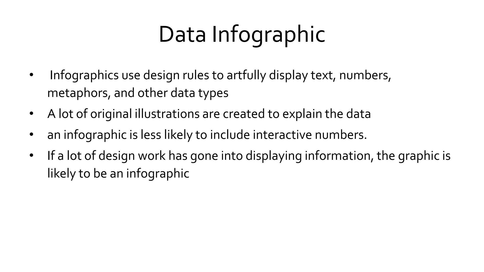 Data Infographic
• Infographics use design rules to artfully display text, numbers,
metaphors, and other data types
• A lot of original illustrations are created to explain the data
• an infographic is less likely to include interactive numbers.
• If a lot of design work has gone into displaying information, the graphic is
likely to be an infographic
 