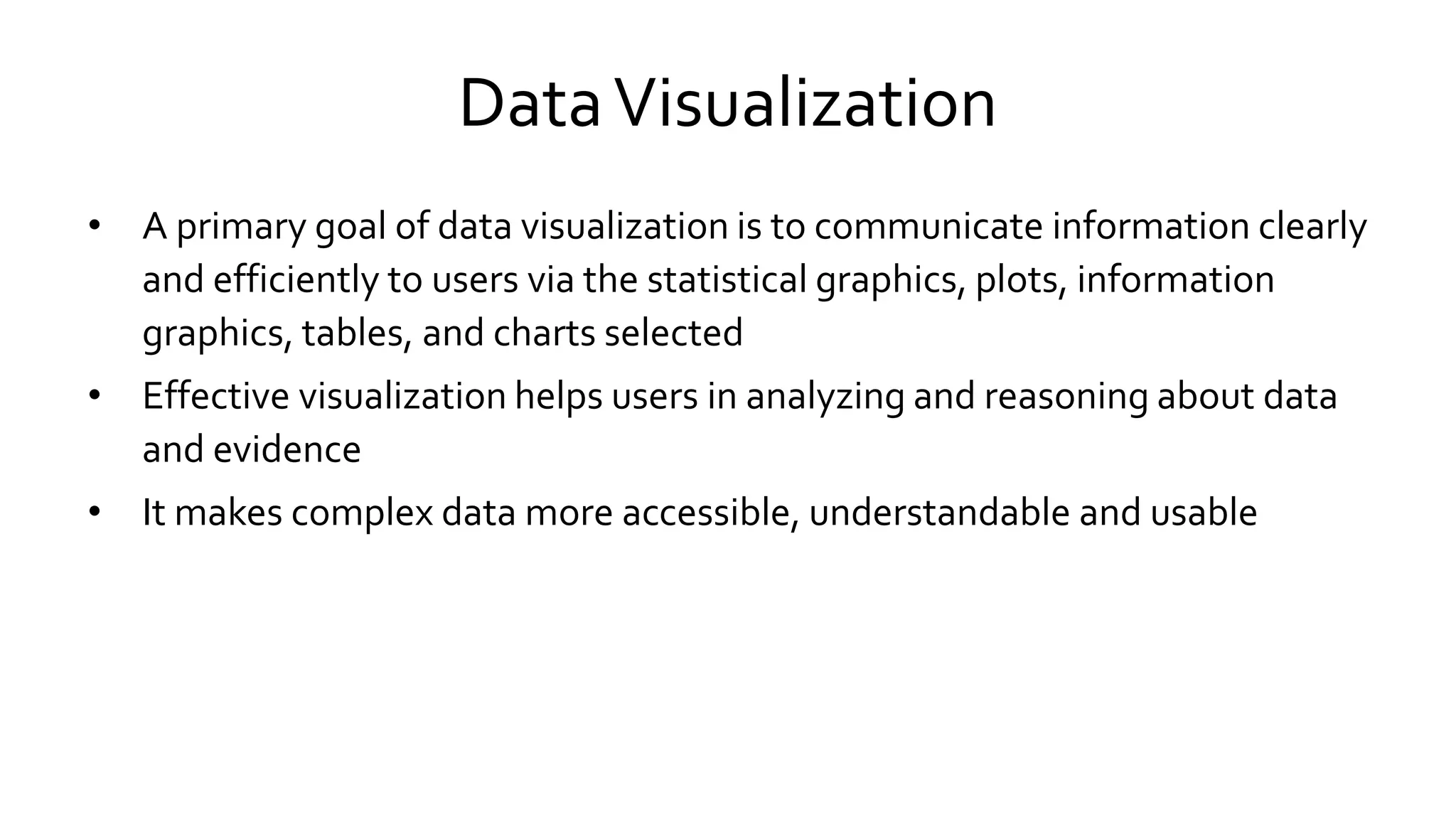 DataVisualization
• A primary goal of data visualization is to communicate information clearly
and efficiently to users via the statistical graphics, plots, information
graphics, tables, and charts selected
• Effective visualization helps users in analyzing and reasoning about data
and evidence
• It makes complex data more accessible, understandable and usable
 