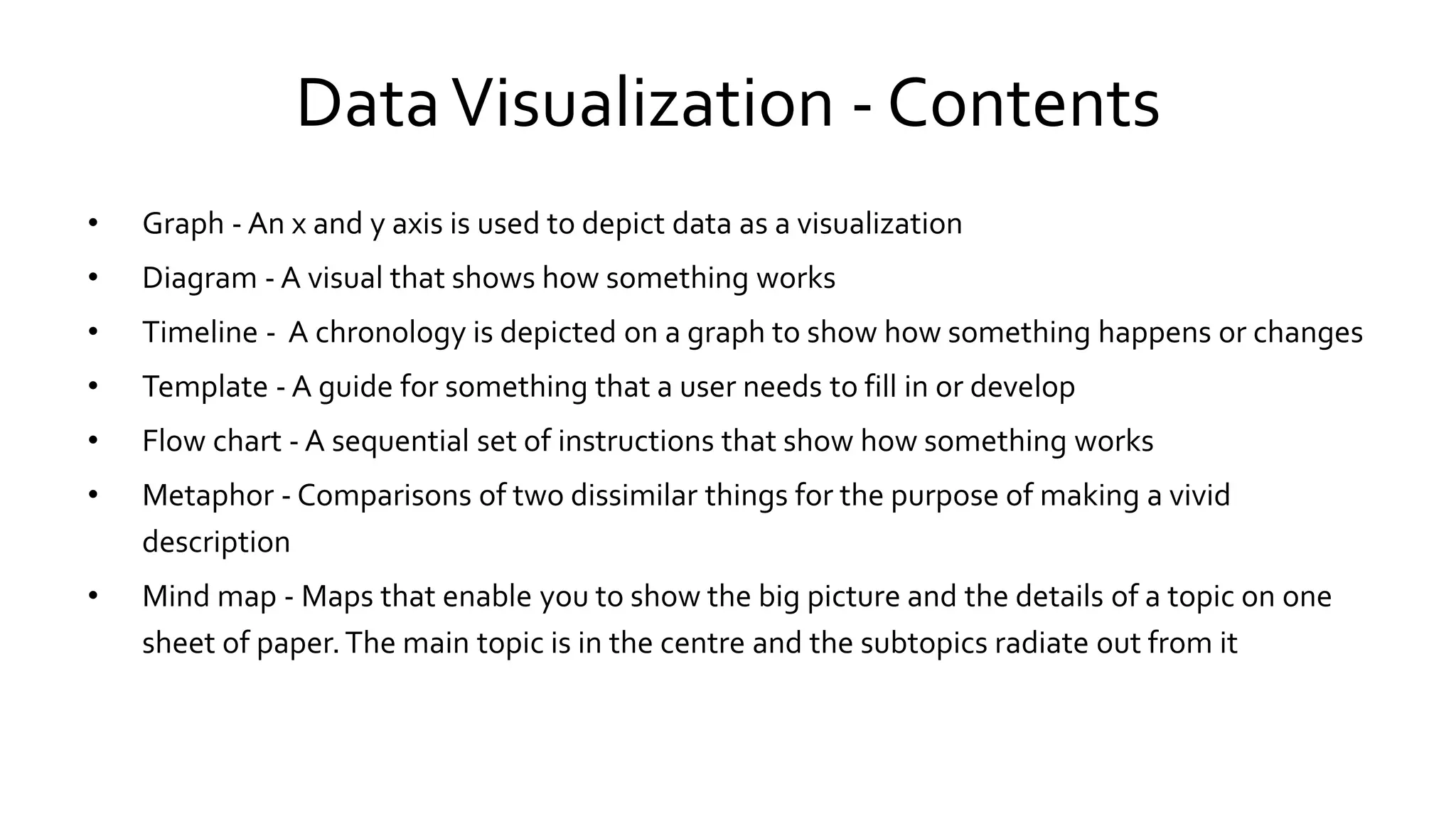 DataVisualization - Contents
• Graph - An x and y axis is used to depict data as a visualization
• Diagram - A visual that shows how something works
• Timeline - A chronology is depicted on a graph to show how something happens or changes
• Template - A guide for something that a user needs to fill in or develop
• Flow chart - A sequential set of instructions that show how something works
• Metaphor - Comparisons of two dissimilar things for the purpose of making a vivid
description
• Mind map - Maps that enable you to show the big picture and the details of a topic on one
sheet of paper.The main topic is in the centre and the subtopics radiate out from it
 