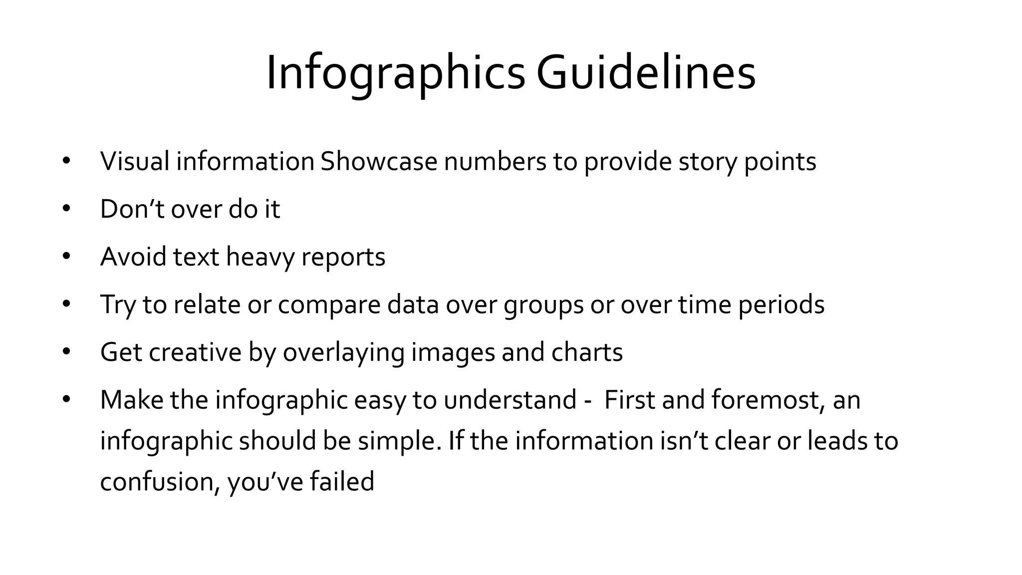 Infographics Guidelines
• Visual information Showcase numbers to provide story points
• Don’t over do it
• Avoid text heavy reports
• Try to relate or compare data over groups or over time periods
• Get creative by overlaying images and charts
• Make the infographic easy to understand - First and foremost, an
infographic should be simple. If the information isn’t clear or leads to
confusion, you’ve failed
 