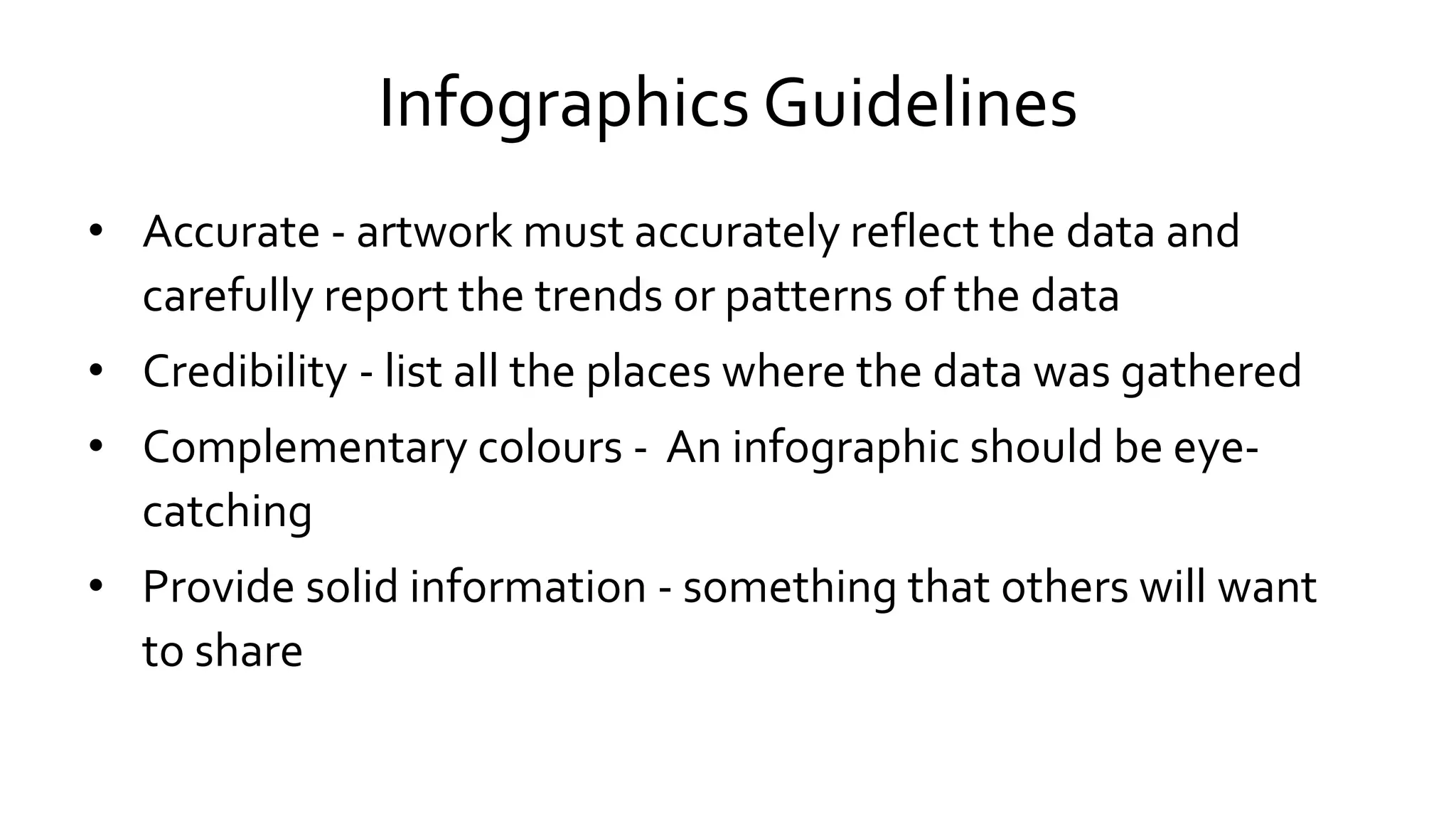 Infographics Guidelines
• Accurate - artwork must accurately reflect the data and
carefully report the trends or patterns of the data
• Credibility - list all the places where the data was gathered
• Complementary colours - An infographic should be eye-
catching
• Provide solid information - something that others will want
to share
 