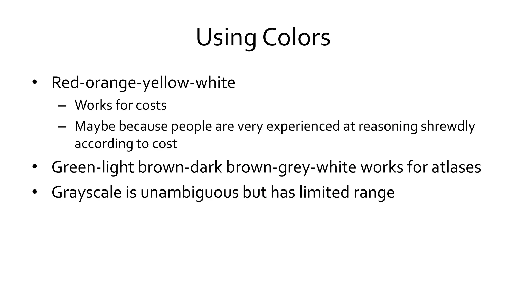 Using Colors
• Red-orange-yellow-white
– Works for costs
– Maybe because people are very experienced at reasoning shrewdly
according to cost
• Green-light brown-dark brown-grey-white works for atlases
• Grayscale is unambiguous but has limited range
 