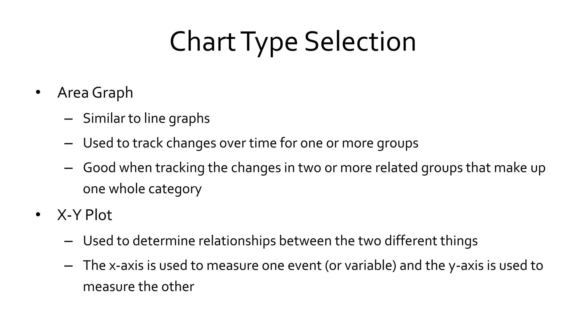 ChartType Selection
• Area Graph
– Similar to line graphs
– Used to track changes over time for one or more groups
– Good when tracking the changes in two or more related groups that make up
one whole category
• X-Y Plot
– Used to determine relationships between the two different things
– The x-axis is used to measure one event (or variable) and the y-axis is used to
measure the other
 