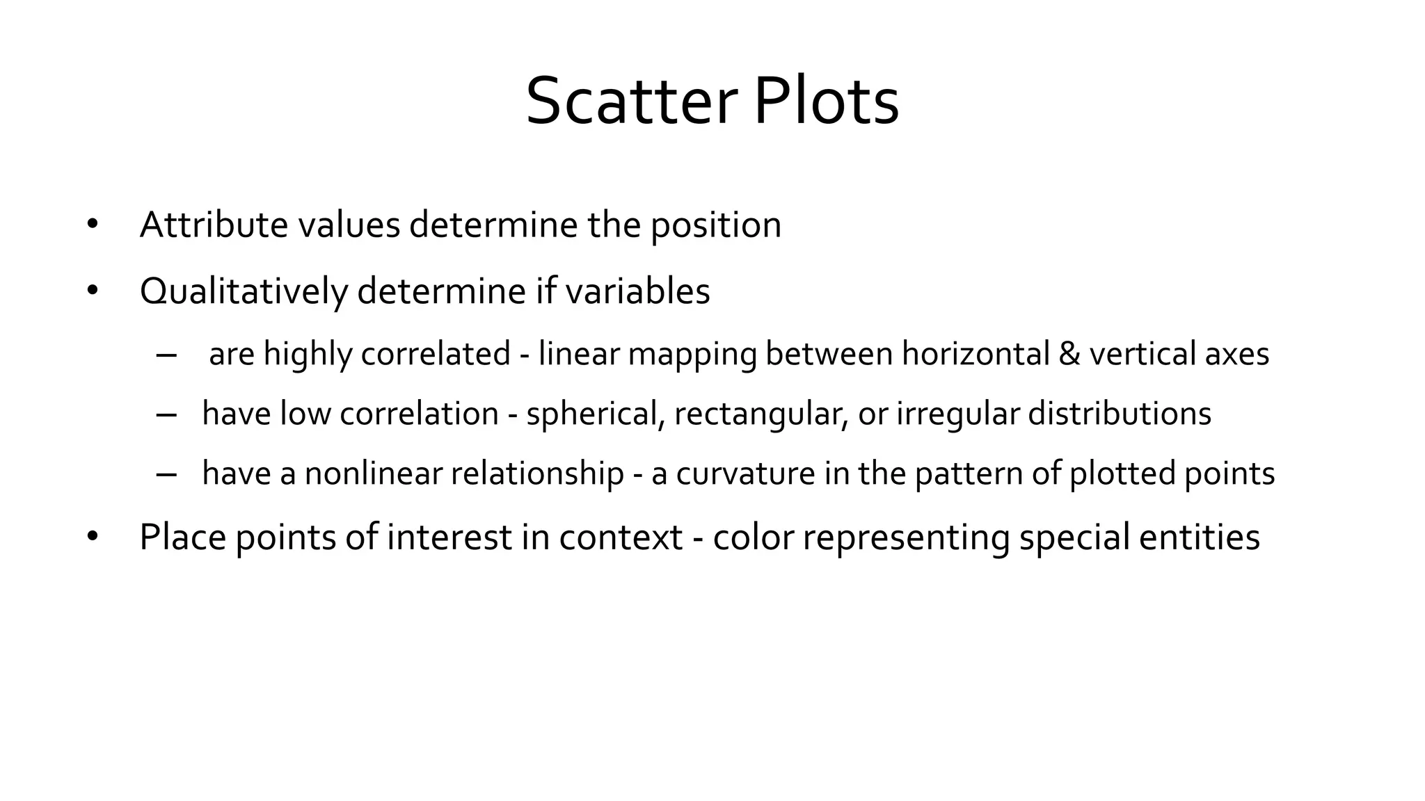 Scatter Plots
• Attribute values determine the position
• Qualitatively determine if variables
– are highly correlated - linear mapping between horizontal & vertical axes
– have low correlation - spherical, rectangular, or irregular distributions
– have a nonlinear relationship - a curvature in the pattern of plotted points
• Place points of interest in context - color representing special entities
 