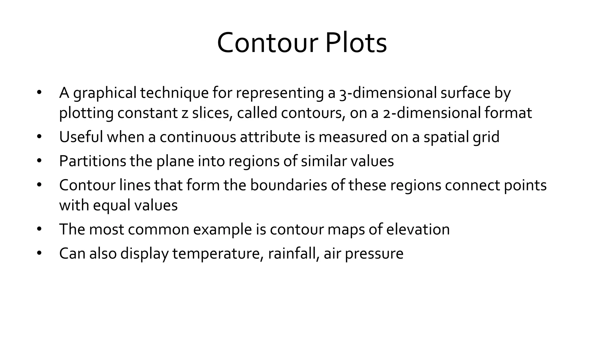 Contour Plots
• A graphical technique for representing a 3-dimensional surface by
plotting constant z slices, called contours, on a 2-dimensional format
• Useful when a continuous attribute is measured on a spatial grid
• Partitions the plane into regions of similar values
• Contour lines that form the boundaries of these regions connect points
with equal values
• The most common example is contour maps of elevation
• Can also display temperature, rainfall, air pressure
 