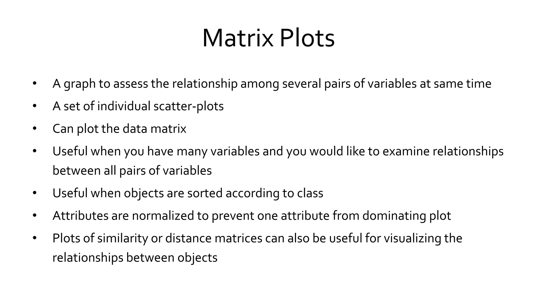 Matrix Plots
• A graph to assess the relationship among several pairs of variables at same time
• A set of individual scatter-plots
• Can plot the data matrix
• Useful when you have many variables and you would like to examine relationships
between all pairs of variables
• Useful when objects are sorted according to class
• Attributes are normalized to prevent one attribute from dominating plot
• Plots of similarity or distance matrices can also be useful for visualizing the
relationships between objects
 