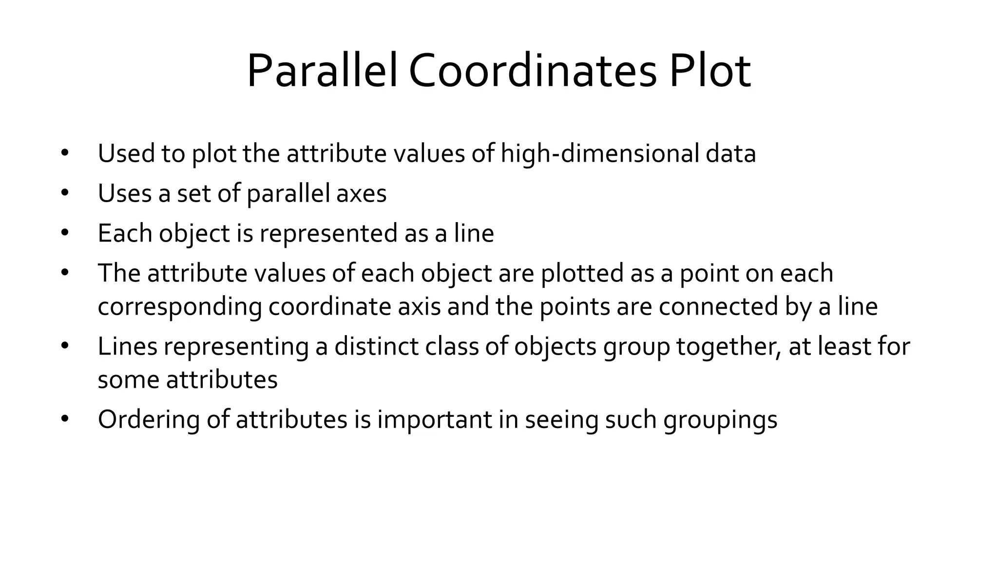 Parallel Coordinates Plot
• Used to plot the attribute values of high-dimensional data
• Uses a set of parallel axes
• Each object is represented as a line
• The attribute values of each object are plotted as a point on each
corresponding coordinate axis and the points are connected by a line
• Lines representing a distinct class of objects group together, at least for
some attributes
• Ordering of attributes is important in seeing such groupings
 