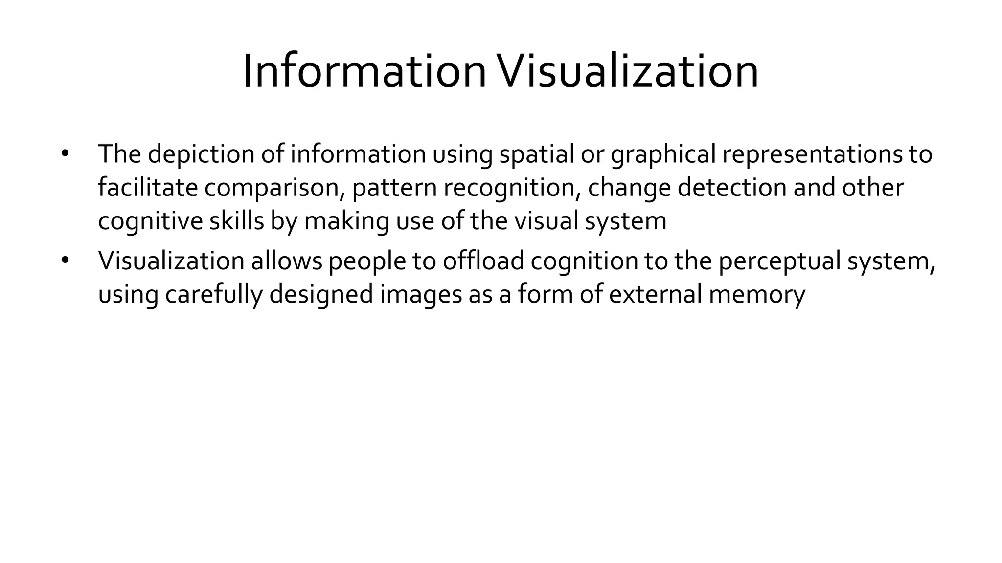 InformationVisualization
• The depiction of information using spatial or graphical representations to
facilitate comparison, pattern recognition, change detection and other
cognitive skills by making use of the visual system
• Visualization allows people to offload cognition to the perceptual system,
using carefully designed images as a form of external memory
 