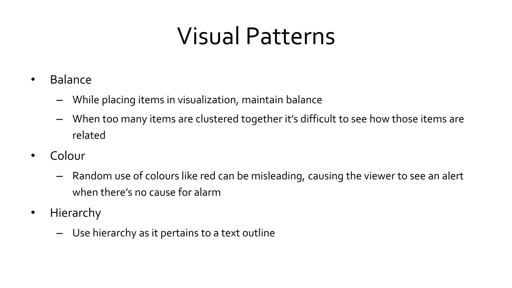 Visual Patterns
• Balance
– While placing items in visualization, maintain balance
– When too many items are clustered together it’s difficult to see how those items are
related
• Colour
– Random use of colours like red can be misleading, causing the viewer to see an alert
when there’s no cause for alarm
• Hierarchy
– Use hierarchy as it pertains to a text outline
 