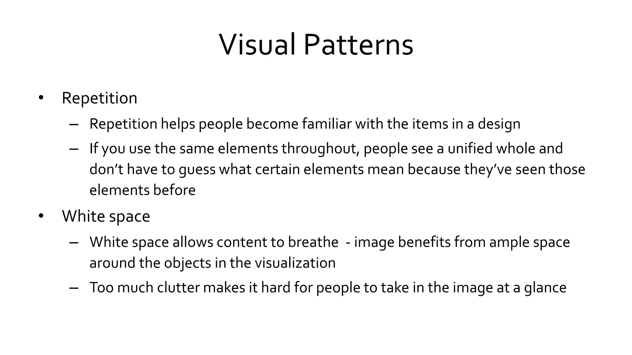 Visual Patterns
• Repetition
– Repetition helps people become familiar with the items in a design
– If you use the same elements throughout, people see a unified whole and
don’t have to guess what certain elements mean because they’ve seen those
elements before
• White space
– White space allows content to breathe - image benefits from ample space
around the objects in the visualization
– Too much clutter makes it hard for people to take in the image at a glance
 