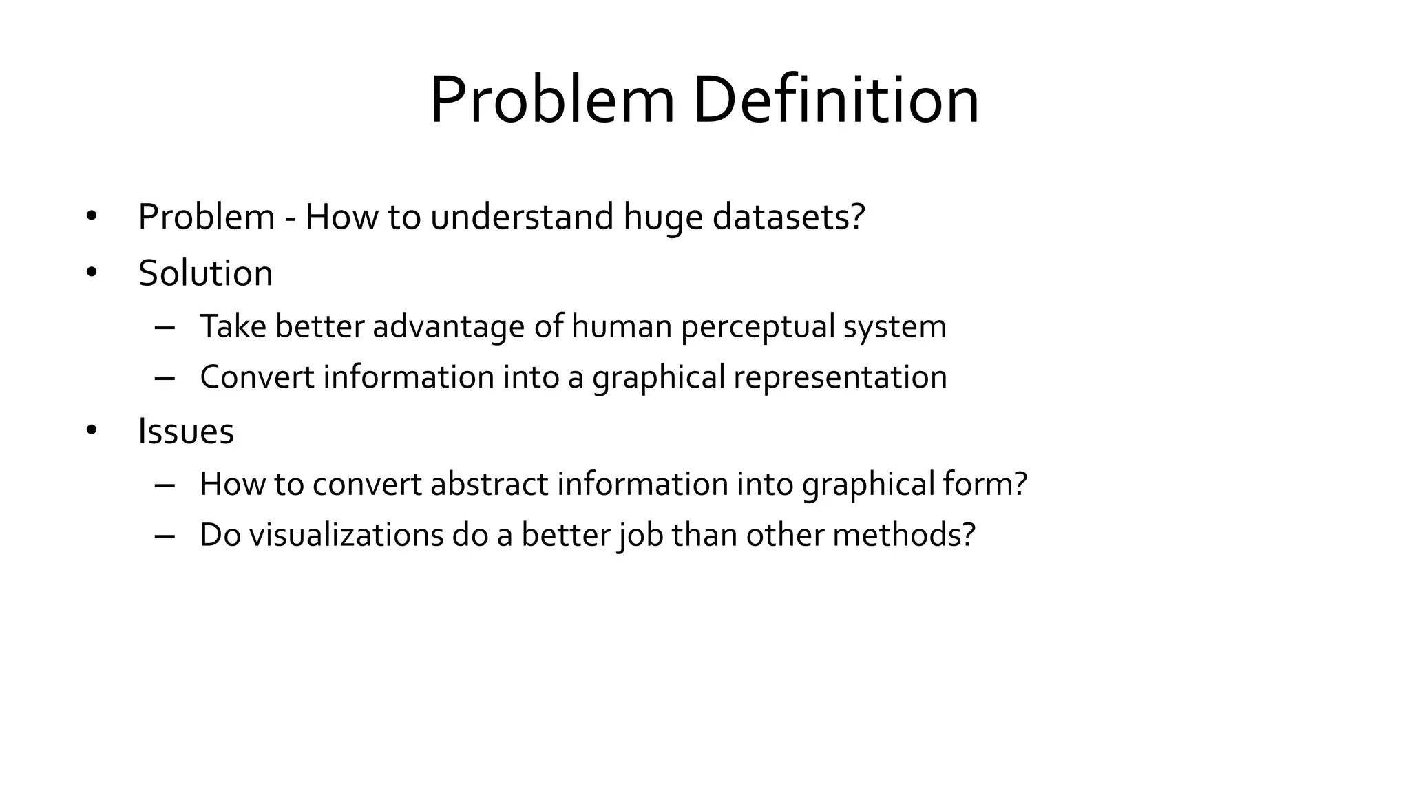 Problem Definition
• Problem - How to understand huge datasets?
• Solution
– Take better advantage of human perceptual system
– Convert information into a graphical representation
• Issues
– How to convert abstract information into graphical form?
– Do visualizations do a better job than other methods?
 