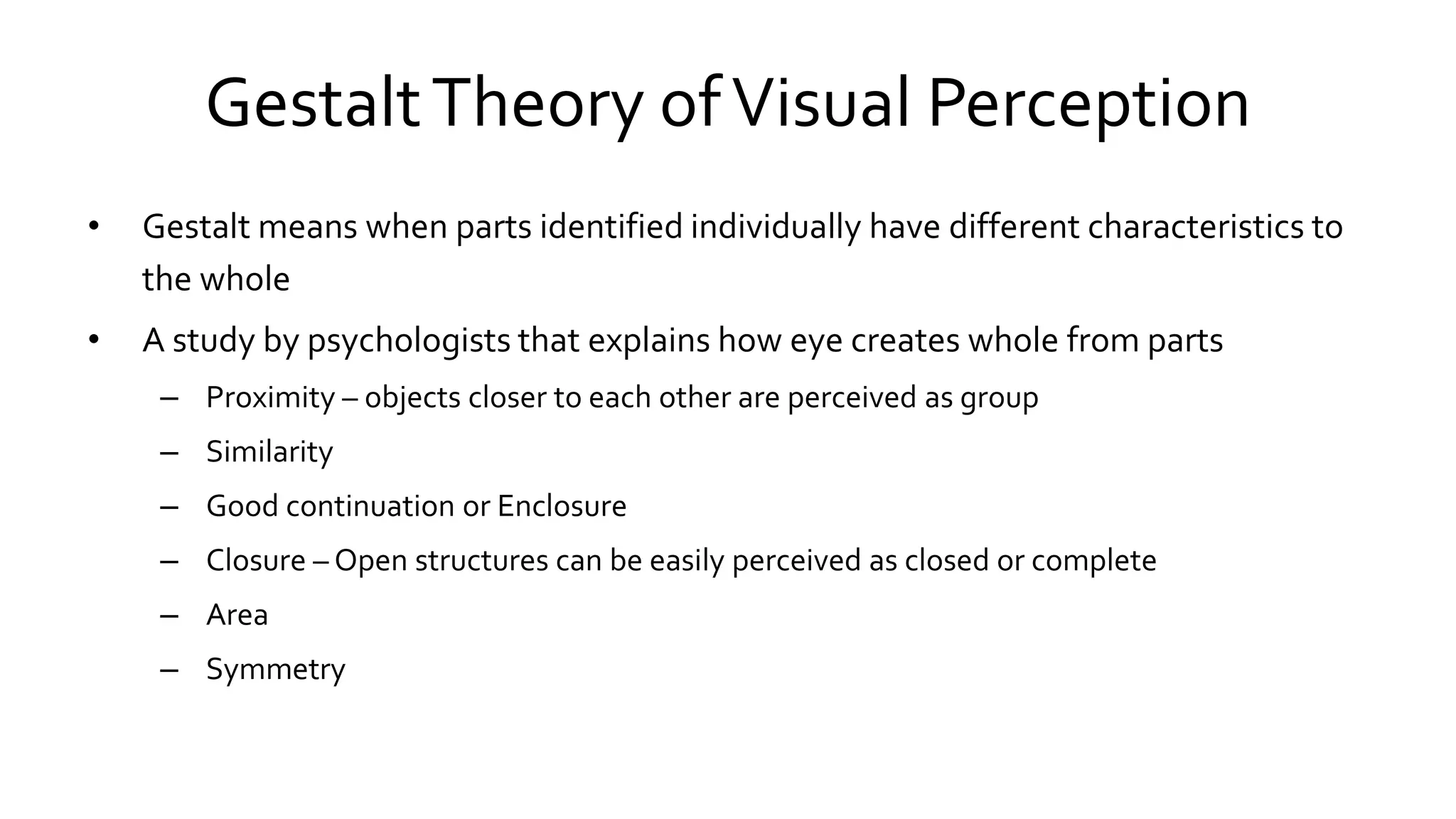 GestaltTheory ofVisual Perception
• Gestalt means when parts identified individually have different characteristics to
the whole
• A study by psychologists that explains how eye creates whole from parts
– Proximity – objects closer to each other are perceived as group
– Similarity
– Good continuation or Enclosure
– Closure – Open structures can be easily perceived as closed or complete
– Area
– Symmetry
 