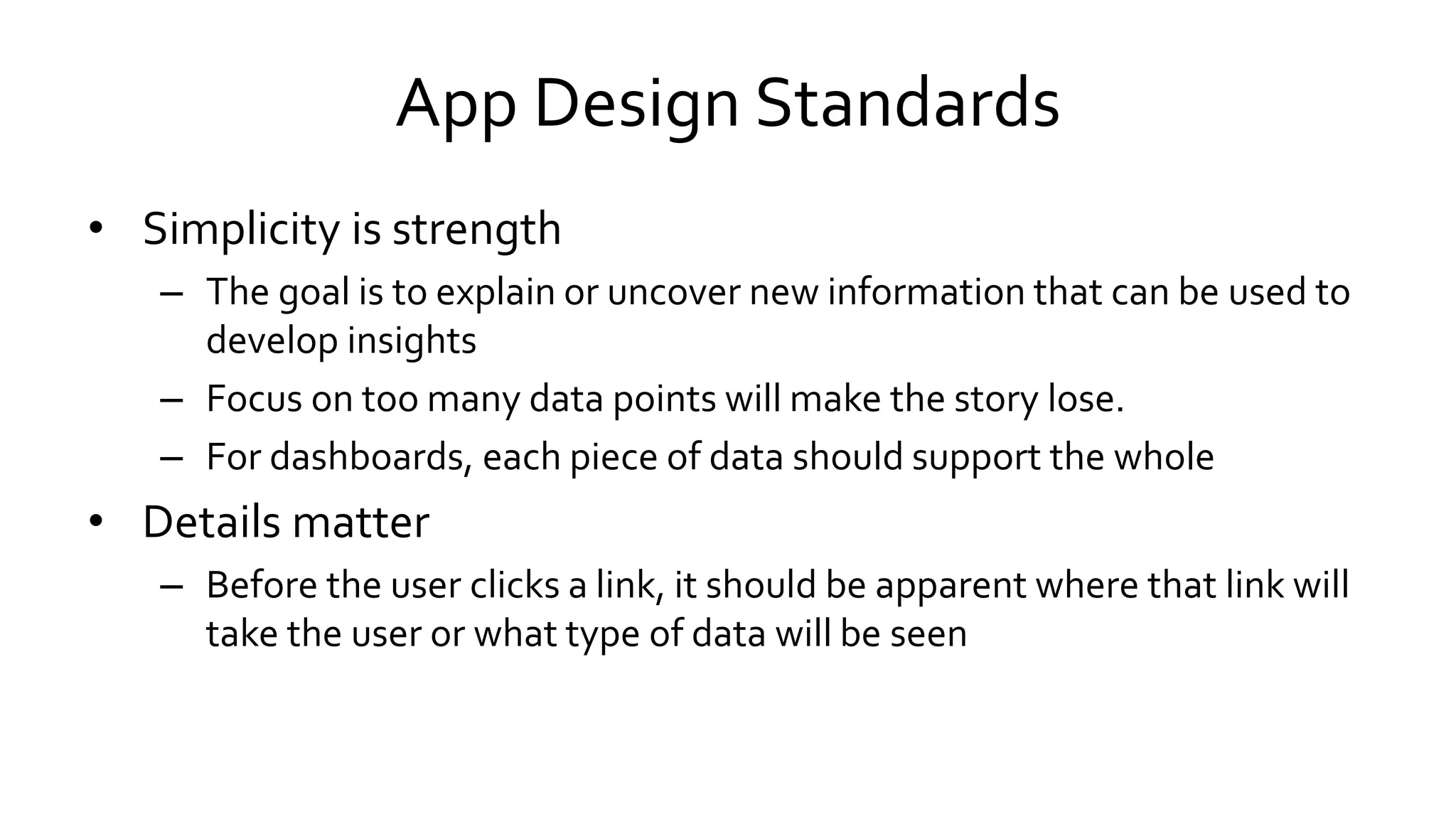 App Design Standards
• Simplicity is strength
– The goal is to explain or uncover new information that can be used to
develop insights
– Focus on too many data points will make the story lose.
– For dashboards, each piece of data should support the whole
• Details matter
– Before the user clicks a link, it should be apparent where that link will
take the user or what type of data will be seen
 
