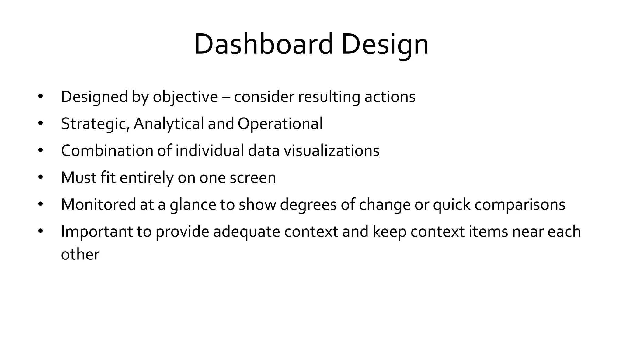 Dashboard Design
• Designed by objective – consider resulting actions
• Strategic, Analytical and Operational
• Combination of individual data visualizations
• Must fit entirely on one screen
• Monitored at a glance to show degrees of change or quick comparisons
• Important to provide adequate context and keep context items near each
other
 