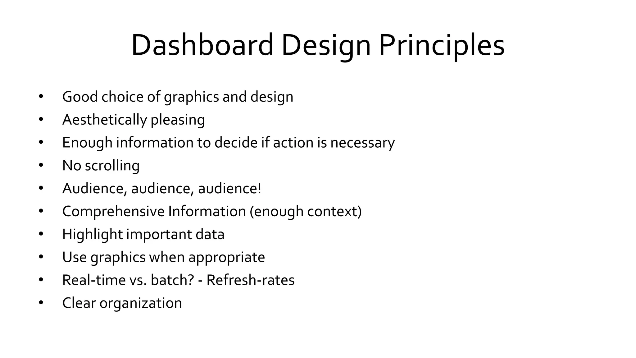 Dashboard Design Principles
• Good choice of graphics and design
• Aesthetically pleasing
• Enough information to decide if action is necessary
• No scrolling
• Audience, audience, audience!
• Comprehensive Information (enough context)
• Highlight important data
• Use graphics when appropriate
• Real-time vs. batch? - Refresh-rates
• Clear organization
 