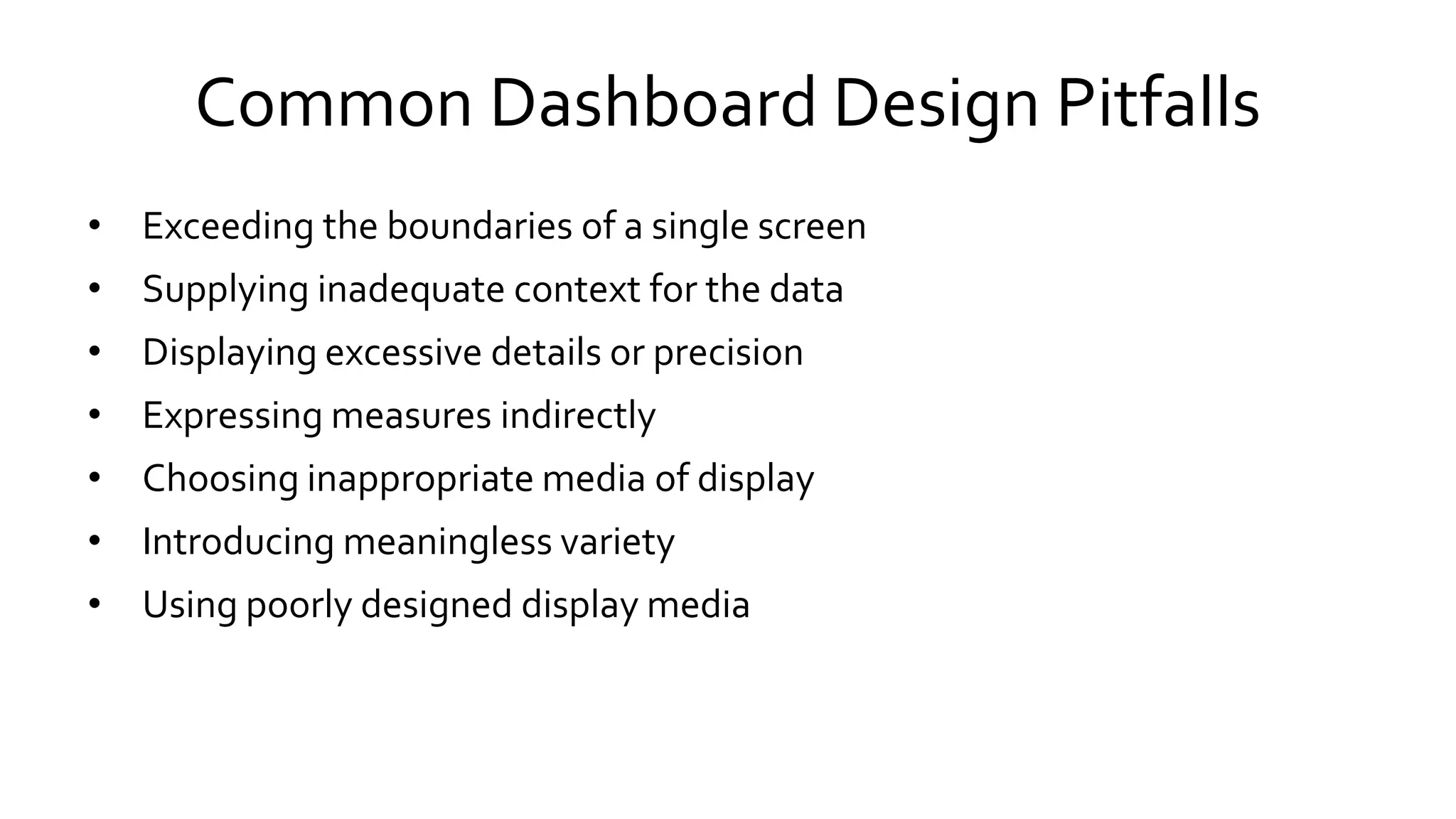 Common Dashboard Design Pitfalls
• Exceeding the boundaries of a single screen
• Supplying inadequate context for the data
• Displaying excessive details or precision
• Expressing measures indirectly
• Choosing inappropriate media of display
• Introducing meaningless variety
• Using poorly designed display media
 
