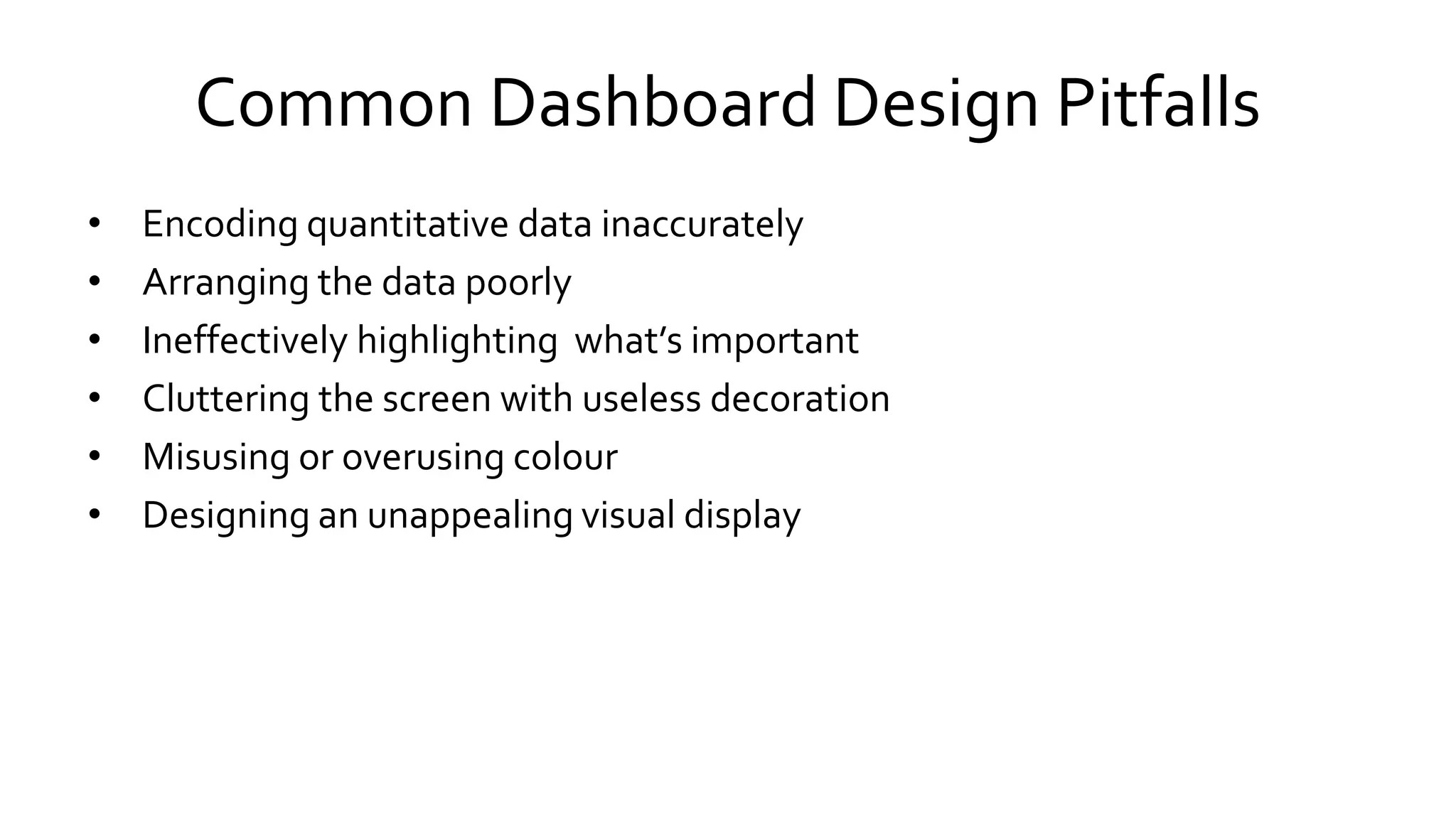 Common Dashboard Design Pitfalls
• Encoding quantitative data inaccurately
• Arranging the data poorly
• Ineffectively highlighting what’s important
• Cluttering the screen with useless decoration
• Misusing or overusing colour
• Designing an unappealing visual display
 