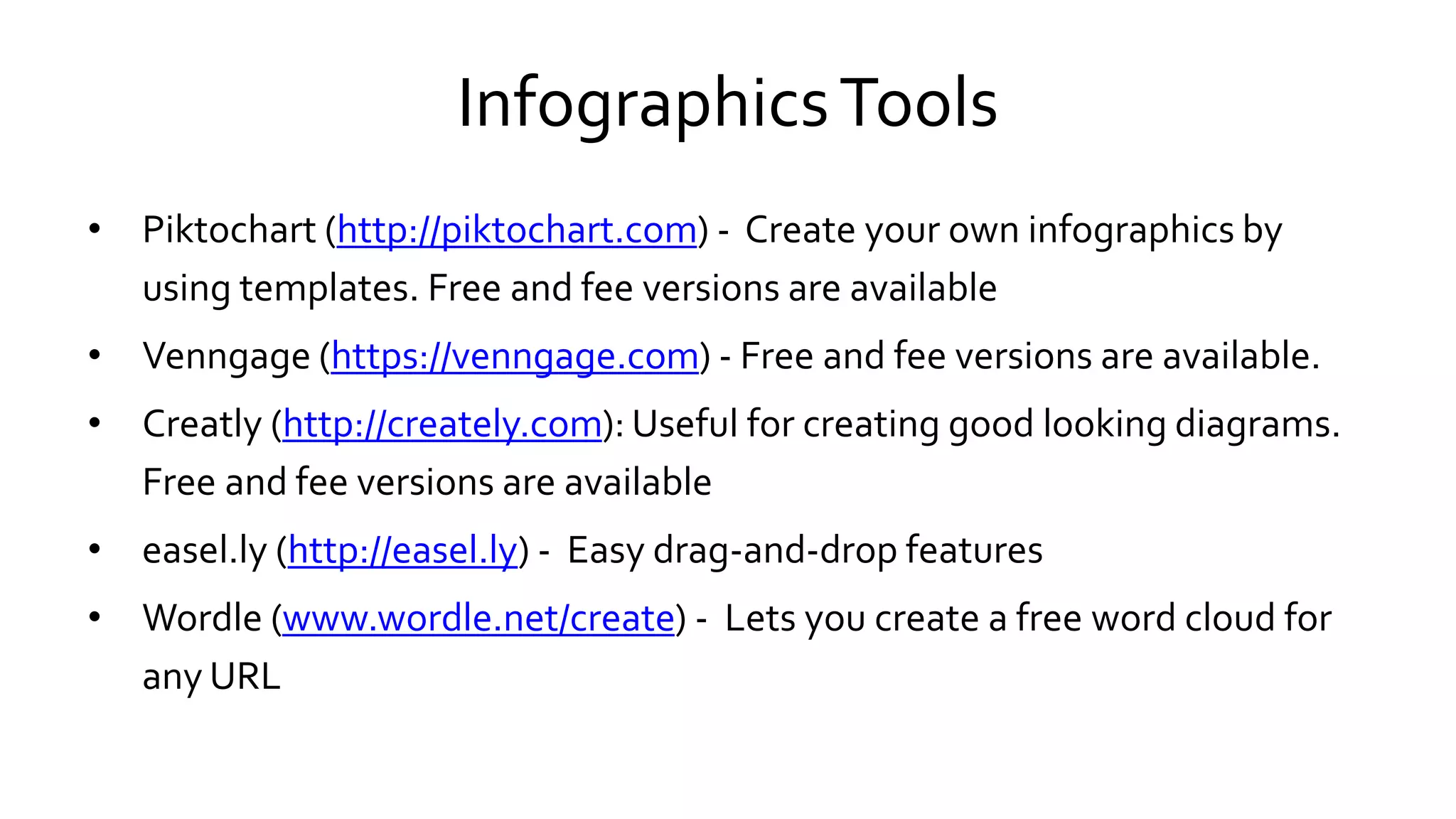 InfographicsTools
• Piktochart (http://piktochart.com) - Create your own infographics by
using templates. Free and fee versions are available
• Venngage (https://venngage.com) - Free and fee versions are available.
• Creatly (http://creately.com): Useful for creating good looking diagrams.
Free and fee versions are available
• easel.ly (http://easel.ly) - Easy drag-and-drop features
• Wordle (www.wordle.net/create) - Lets you create a free word cloud for
any URL
 