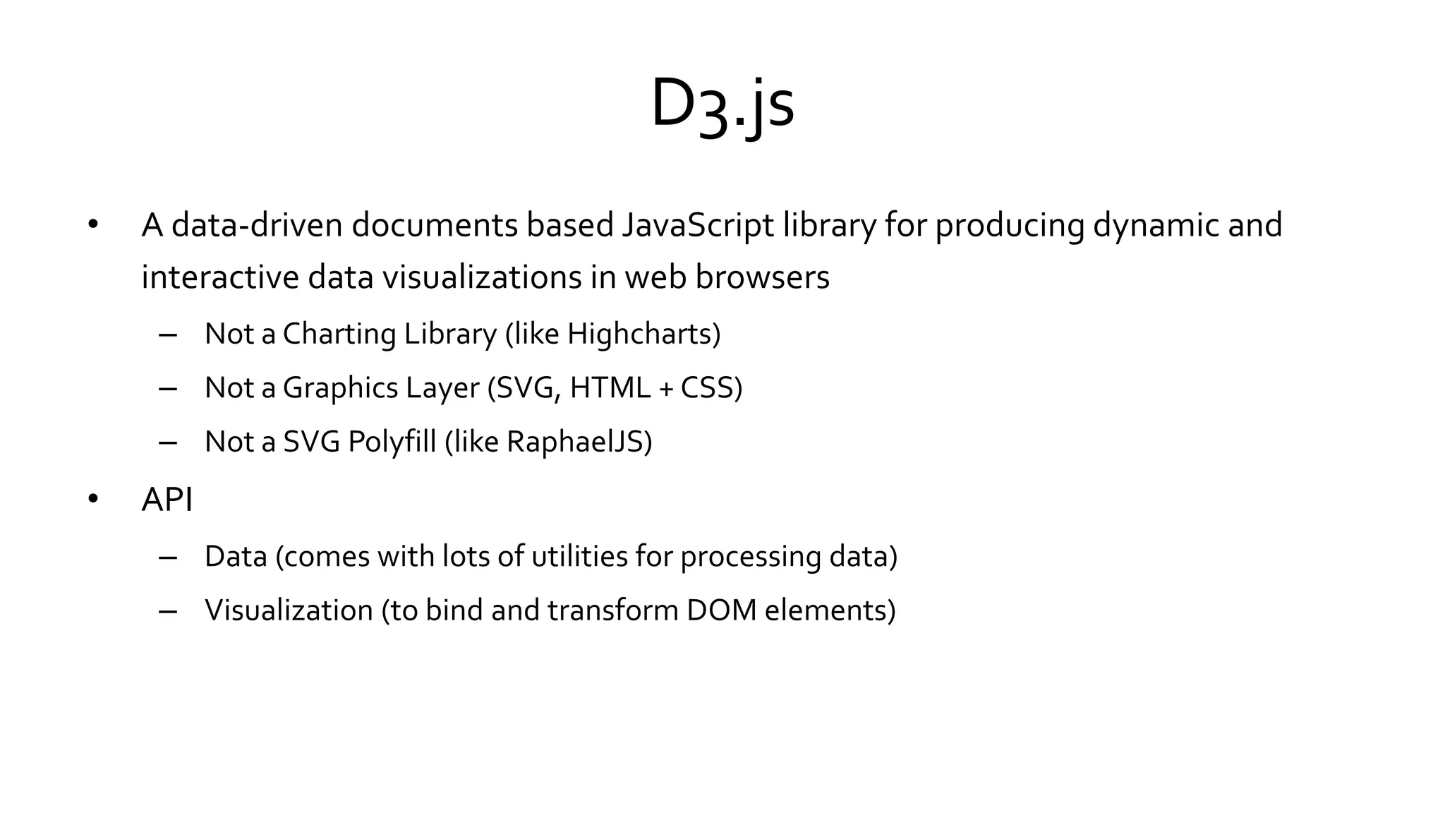 D3.js
• A data-driven documents based JavaScript library for producing dynamic and
interactive data visualizations in web browsers
– Not a Charting Library (like Highcharts)
– Not a Graphics Layer (SVG, HTML + CSS)
– Not a SVG Polyfill (like RaphaelJS)
• API
– Data (comes with lots of utilities for processing data)
– Visualization (to bind and transform DOM elements)
 