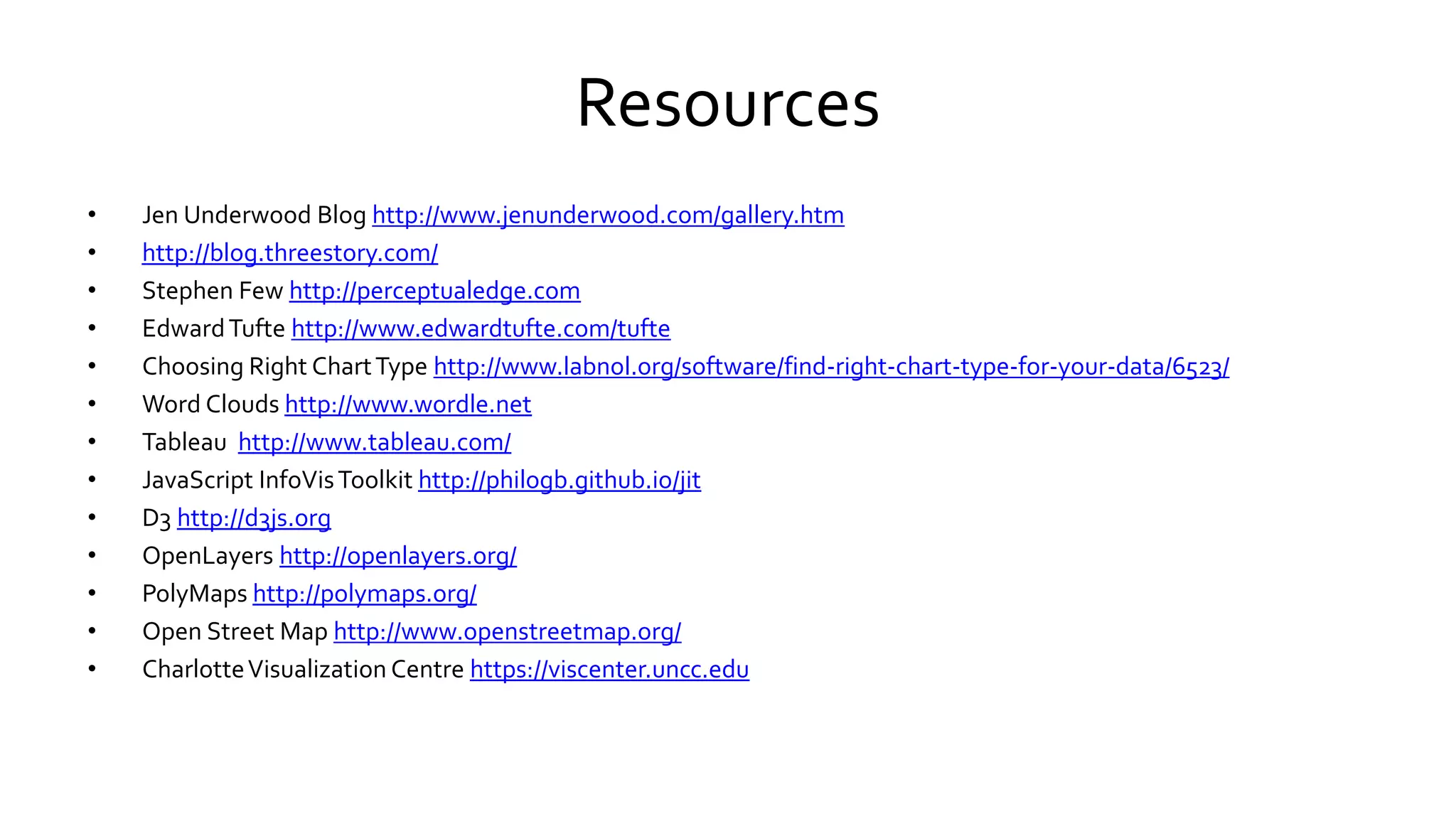 Resources
• Jen Underwood Blog http://www.jenunderwood.com/gallery.htm
• http://blog.threestory.com/
• Stephen Few http://perceptualedge.com
• EdwardTufte http://www.edwardtufte.com/tufte
• Choosing Right ChartType http://www.labnol.org/software/find-right-chart-type-for-your-data/6523/
• Word Clouds http://www.wordle.net
• Tableau http://www.tableau.com/
• JavaScript InfoVisToolkit http://philogb.github.io/jit
• D3 http://d3js.org
• OpenLayers http://openlayers.org/
• PolyMaps http://polymaps.org/
• Open Street Map http://www.openstreetmap.org/
• CharlotteVisualization Centre https://viscenter.uncc.edu
 