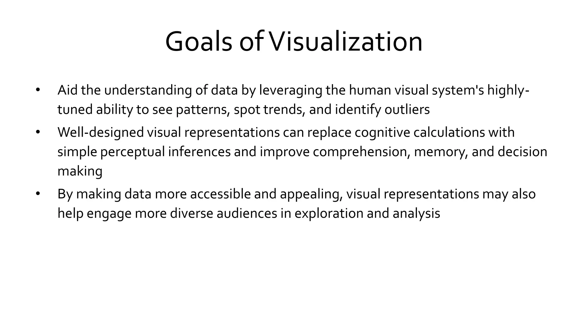 Goals ofVisualization
• Aid the understanding of data by leveraging the human visual system's highly-
tuned ability to see patterns, spot trends, and identify outliers
• Well-designed visual representations can replace cognitive calculations with
simple perceptual inferences and improve comprehension, memory, and decision
making
• By making data more accessible and appealing, visual representations may also
help engage more diverse audiences in exploration and analysis
 