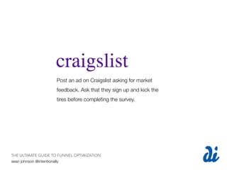 Post an ad on Craigslist asking for market
                    feedback. Ask that they sign up and kick the
                    tires before completing the survey.




THE ULTIMATE GUIDE TO FUNNEL OPTIMIZATION
sean johnson @intentionally
 