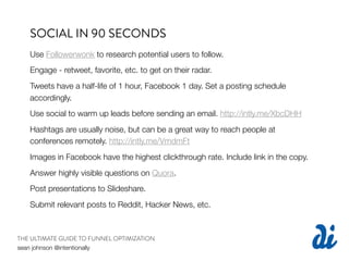 SOCIAL IN 90 SECONDS
   Use Followerwonk to research potential users to follow.
   Engage - retweet, favorite, etc. to get on their radar.
   Tweets have a half-life of 1 hour, Facebook 1 day. Set a posting schedule
   accordingly.
   Use social to warm up leads before sending an email. http://intly.me/XbcDHH
   Hashtags are usually noise, but can be a great way to reach people at
   conferences remotely. http://intly.me/VmdmFt
   Images in Facebook have the highest clickthrough rate. Include link in the copy.
   Answer highly visible questions on Quora.
   Post presentations to Slideshare.
   Submit relevant posts to Reddit, Hacker News, etc.



THE ULTIMATE GUIDE TO FUNNEL OPTIMIZATION
sean johnson @intentionally
 